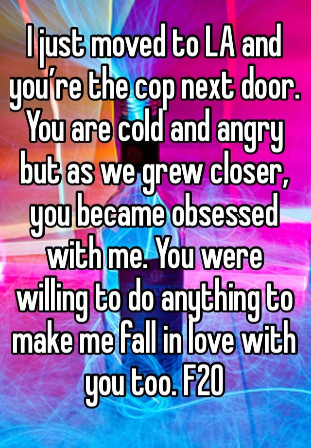 I just moved to LA and you’re the cop next door.  You are cold and angry but as we grew closer, you became obsessed with me. You were willing to do anything to make me fall in love with you too. F20