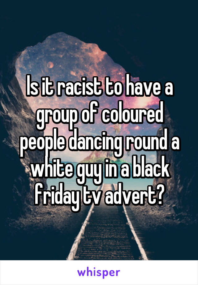 Is it racist to have a group of coloured people dancing round a white guy in a black friday tv advert?