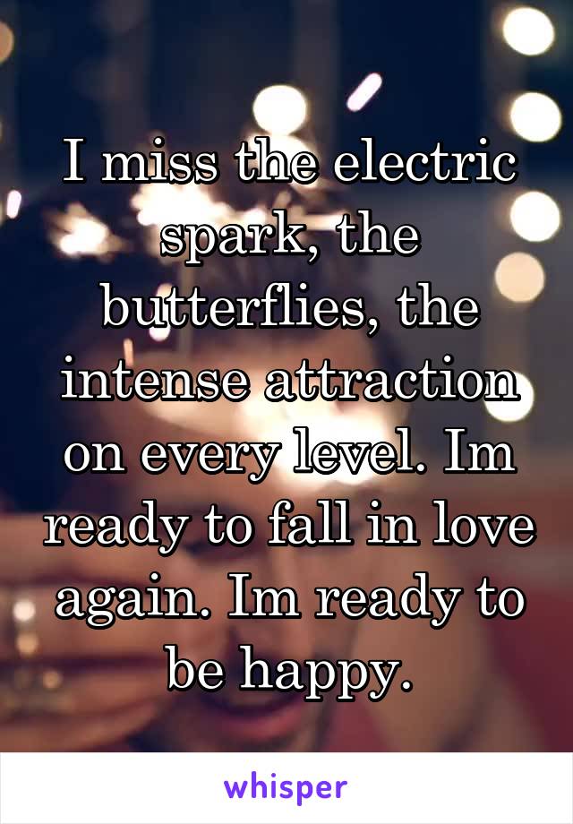 I miss the electric spark, the butterflies, the intense attraction on every level. Im ready to fall in love again. Im ready to be happy.