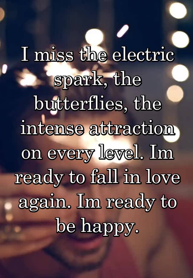 I miss the electric spark, the butterflies, the intense attraction on every level. Im ready to fall in love again. Im ready to be happy.