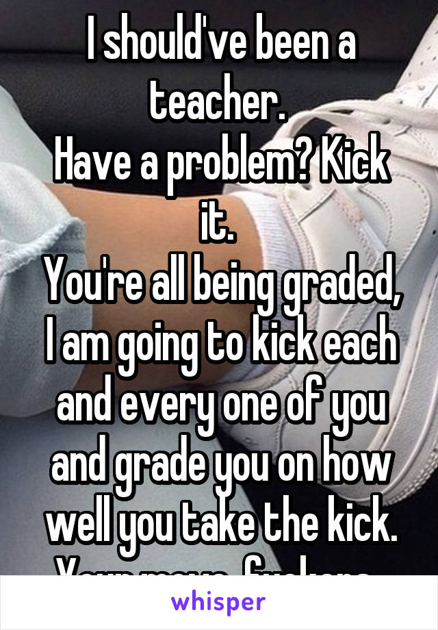 I should've been a teacher. 
Have a problem? Kick it. 
You're all being graded, I am going to kick each and every one of you and grade you on how well you take the kick. Your move, fuckers. 