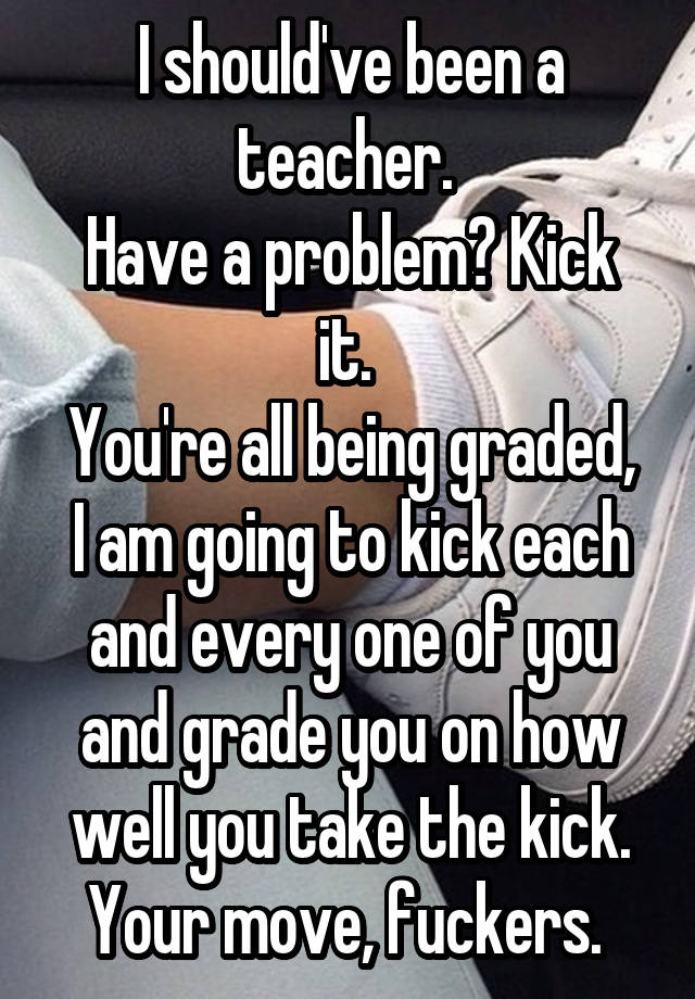 I should've been a teacher. 
Have a problem? Kick it. 
You're all being graded, I am going to kick each and every one of you and grade you on how well you take the kick. Your move, fuckers. 