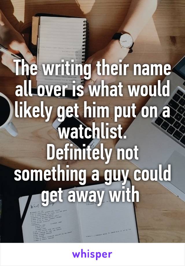 The writing their name all over is what would likely get him put on a watchlist.
Definitely not something a guy could get away with 