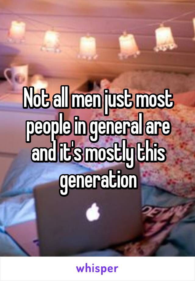 Not all men just most people in general are and it's mostly this generation