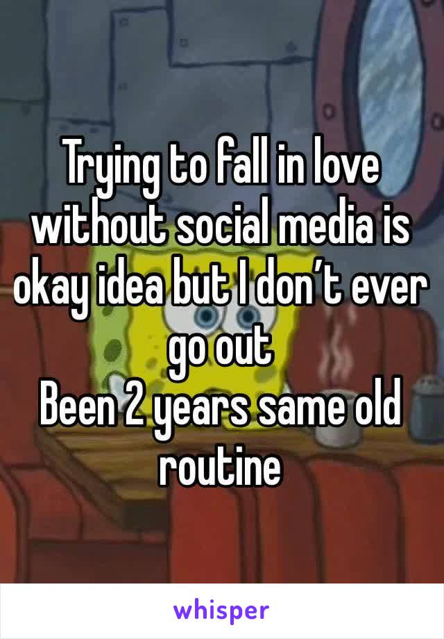 Trying to fall in love without social media is okay idea but I don’t ever go out 
Been 2 years same old routine 