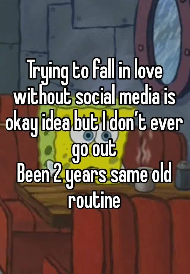 Trying to fall in love without social media is okay idea but I don’t ever go out 
Been 2 years same old routine 