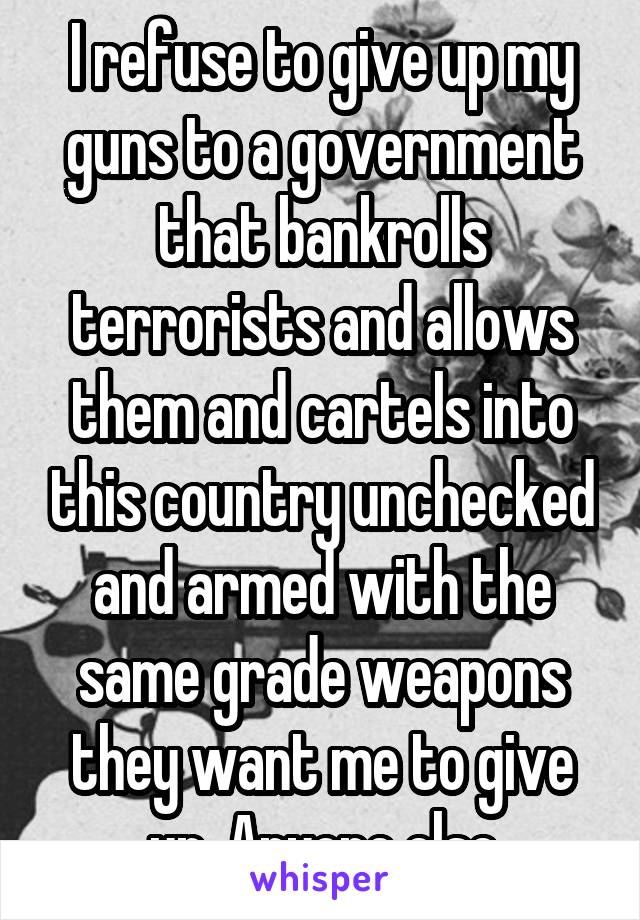 I refuse to give up my guns to a government that bankrolls terrorists and allows them and cartels into this country unchecked and armed with the same grade weapons they want me to give up. Anyone else