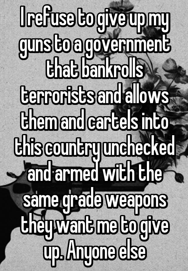 I refuse to give up my guns to a government that bankrolls terrorists and allows them and cartels into this country unchecked and armed with the same grade weapons they want me to give up. Anyone else