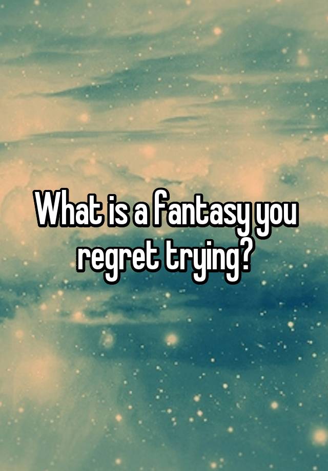 What is a fantasy you regret trying?