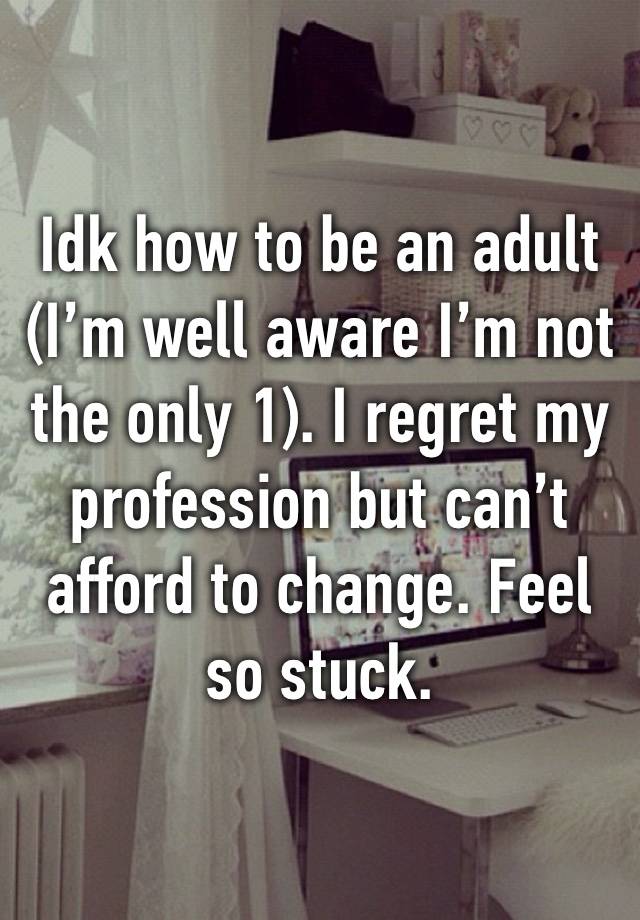 Idk how to be an adult (I’m well aware I’m not the only 1). I regret my profession but can’t afford to change. Feel so stuck.