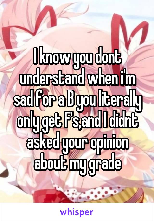 I know you dont understand when i'm sad for a B you literally only get F's,and I didnt asked your opinion about my grade