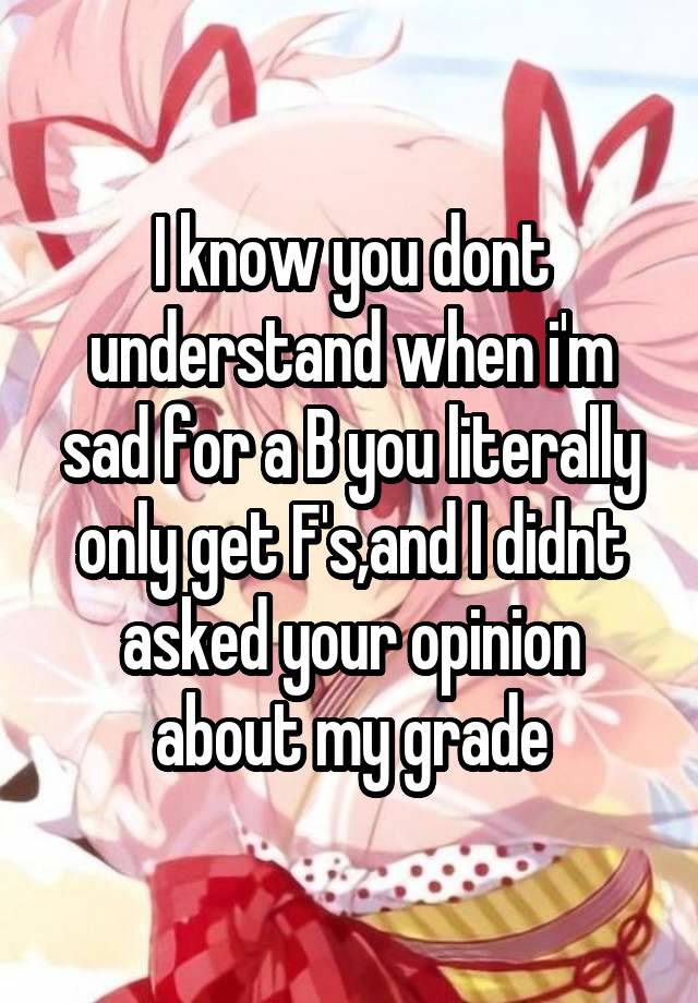 I know you dont understand when i'm sad for a B you literally only get F's,and I didnt asked your opinion about my grade