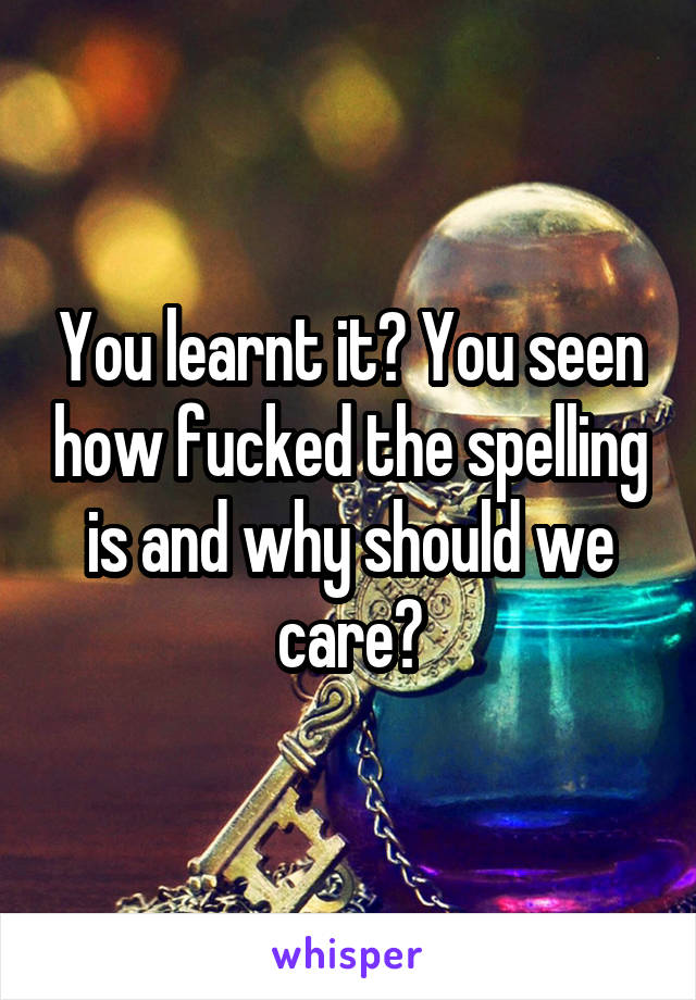 You learnt it? You seen how fucked the spelling is and why should we care?