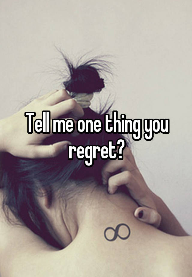 Tell me one thing you regret?