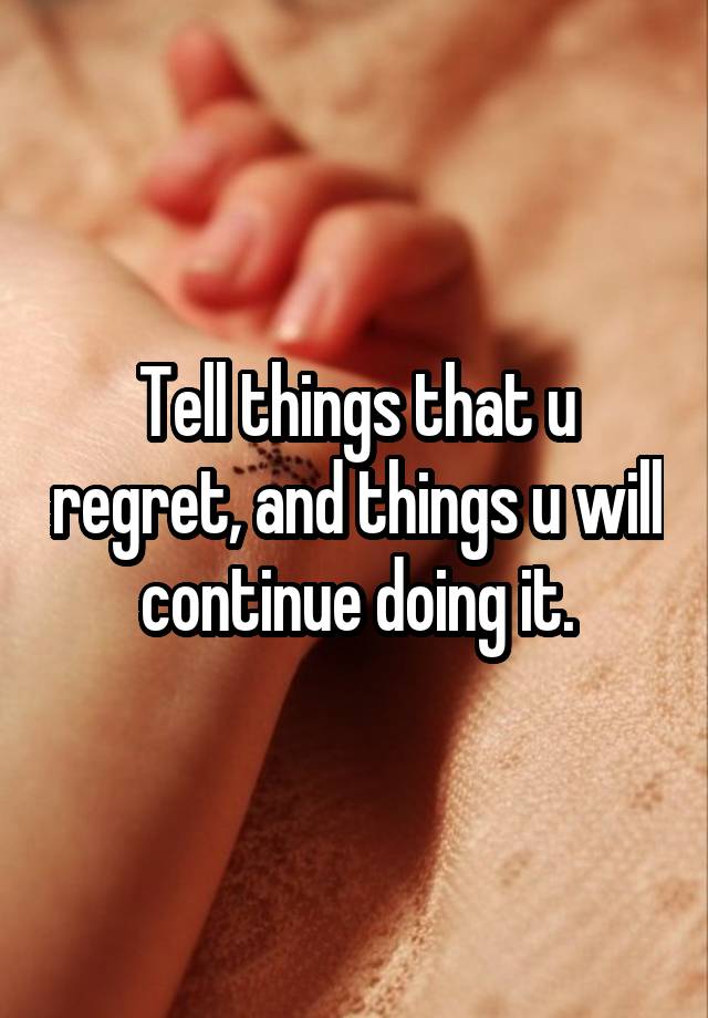 Tell things that u regret, and things u will continue doing it.