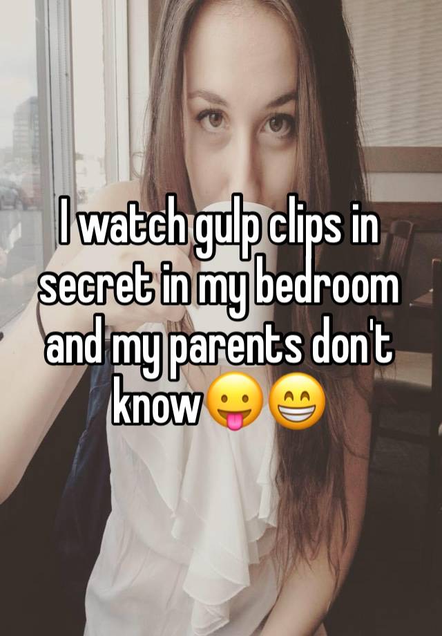 I watch gulp clips in secret in my bedroom and my parents don't know😛😁