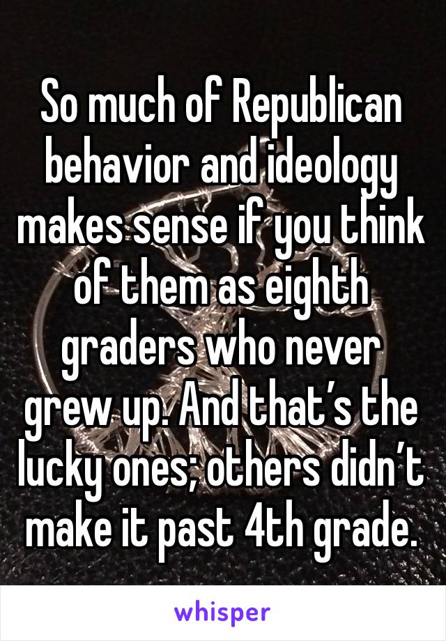 So much of Republican behavior and ideology makes sense if you think of them as eighth graders who never grew up. And that’s the lucky ones; others didn’t make it past 4th grade. 