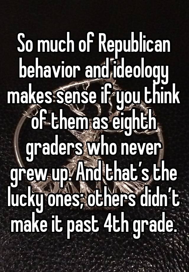 So much of Republican behavior and ideology makes sense if you think of them as eighth graders who never grew up. And that’s the lucky ones; others didn’t make it past 4th grade. 