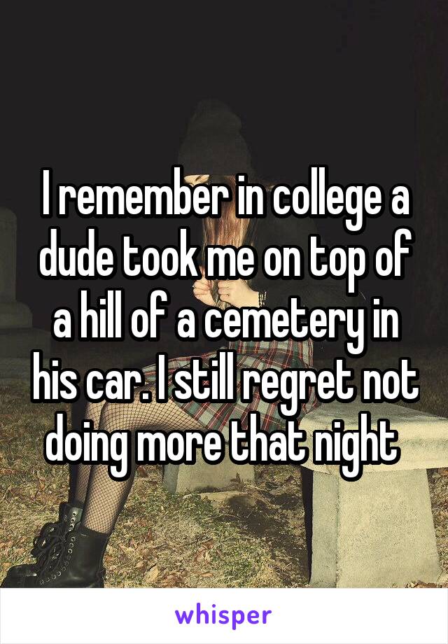 I remember in college a dude took me on top of a hill of a cemetery in his car. I still regret not doing more that night 