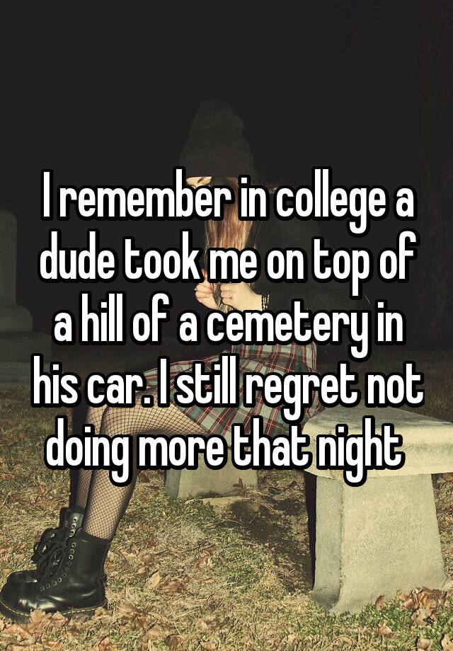 I remember in college a dude took me on top of a hill of a cemetery in his car. I still regret not doing more that night 