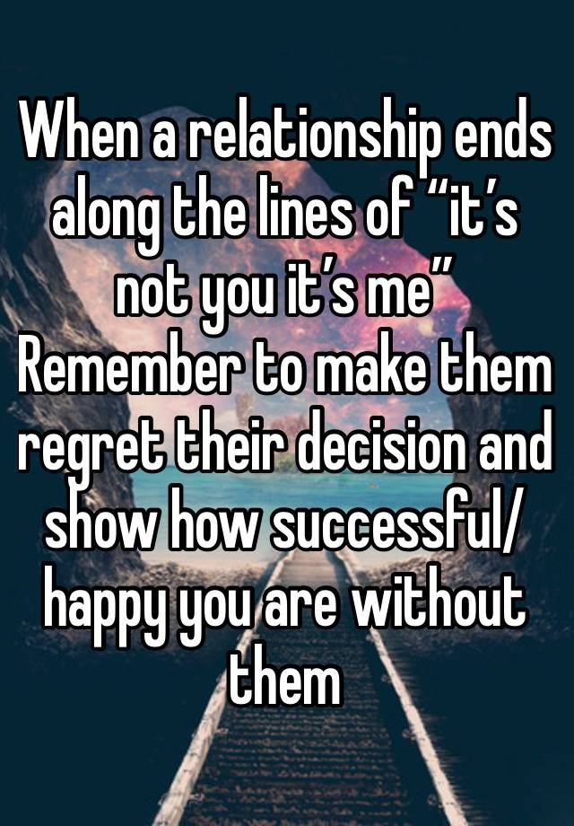 When a relationship ends along the lines of “it’s not you it’s me”Remember to make them regret their decision and show how successful/happy you are without them