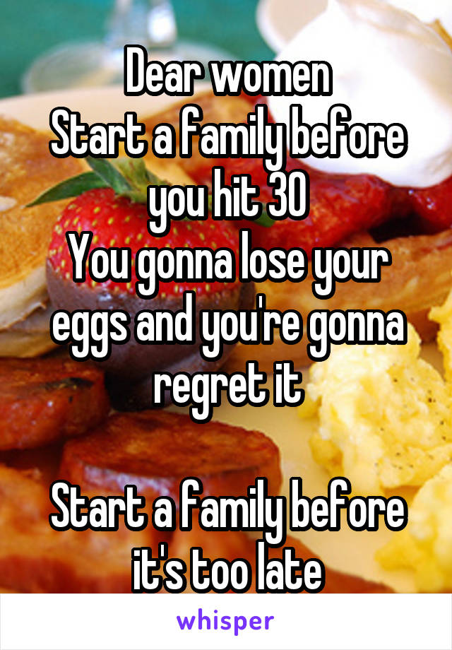 Dear women
Start a family before you hit 30
You gonna lose your eggs and you're gonna regret it

Start a family before it's too late