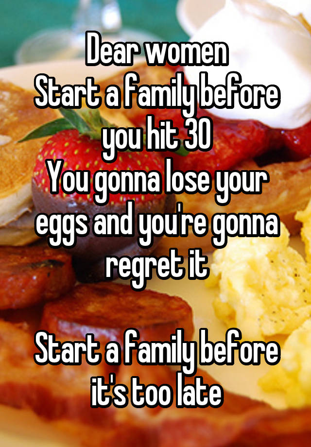 Dear women
Start a family before you hit 30
You gonna lose your eggs and you're gonna regret it

Start a family before it's too late