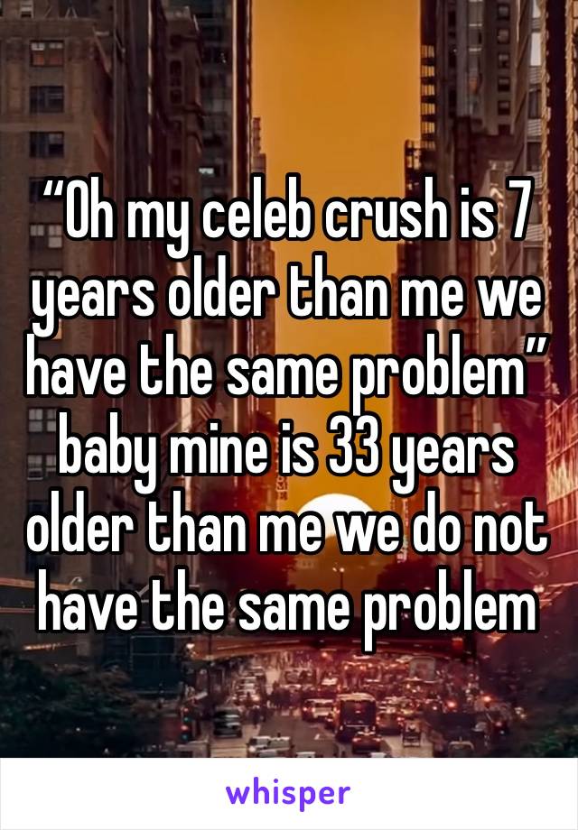 “Oh my celeb crush is 7 years older than me we have the same problem” baby mine is 33 years older than me we do not have the same problem 