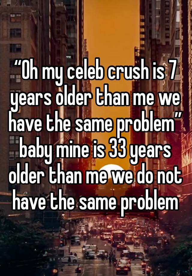 “Oh my celeb crush is 7 years older than me we have the same problem” baby mine is 33 years older than me we do not have the same problem 