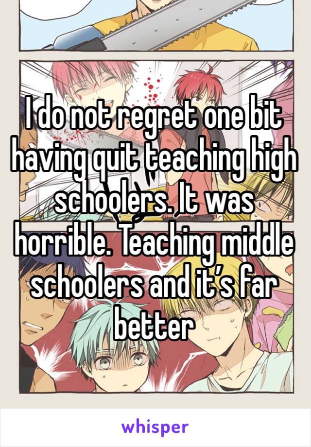 I do not regret one bit having quit teaching high schoolers. It was horrible. Teaching middle schoolers and it’s far better