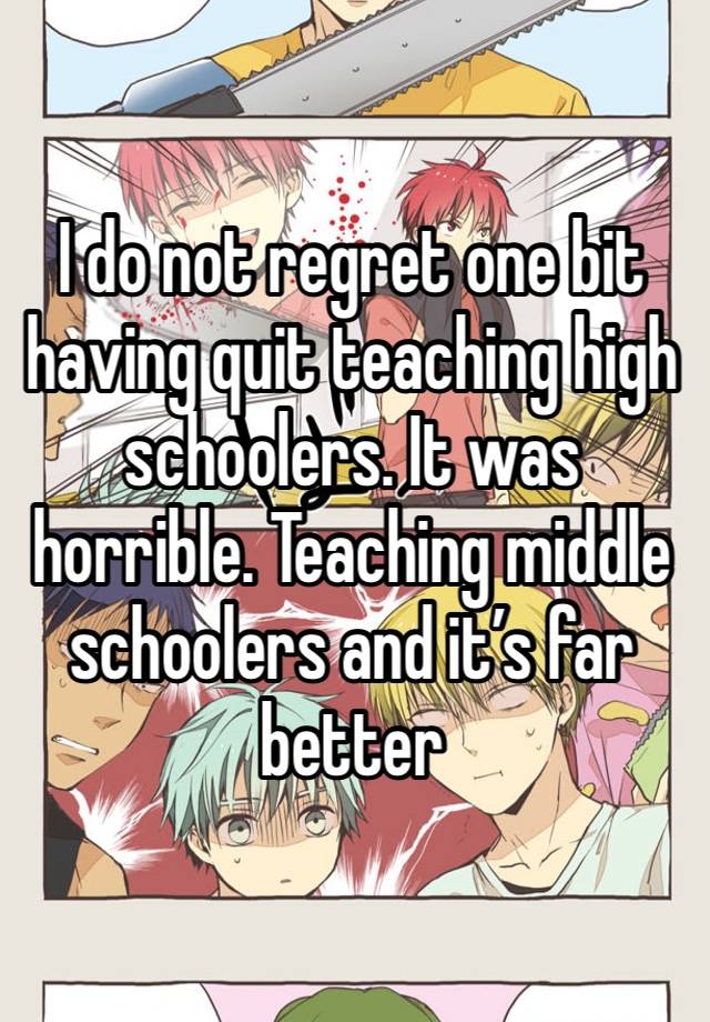 I do not regret one bit having quit teaching high schoolers. It was horrible. Teaching middle schoolers and it’s far better