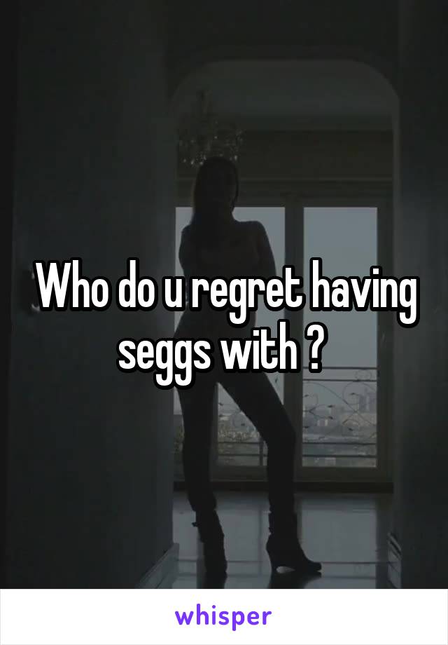 Who do u regret having seggs with ? 