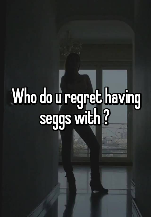 Who do u regret having seggs with ? 