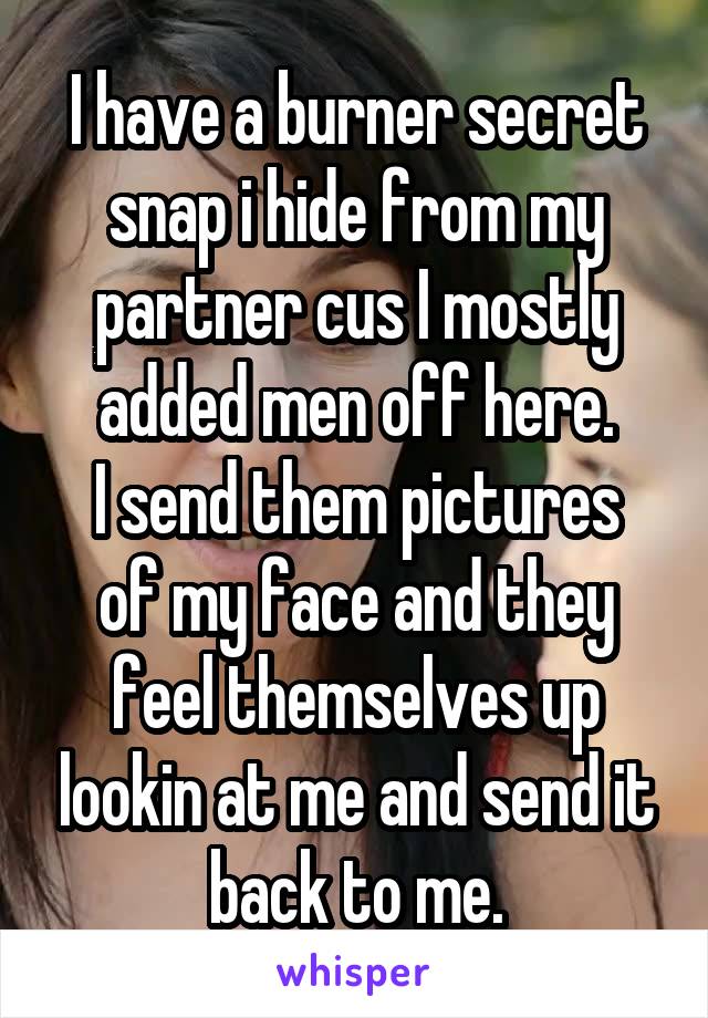 I have a burner secret snap i hide from my partner cus I mostly added men off here.
I send them pictures of my face and they feel themselves up lookin at me and send it back to me.