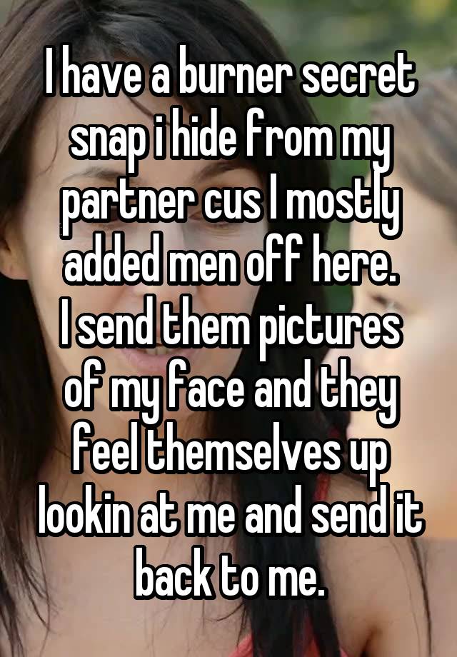 I have a burner secret snap i hide from my partner cus I mostly added men off here.
I send them pictures of my face and they feel themselves up lookin at me and send it back to me.