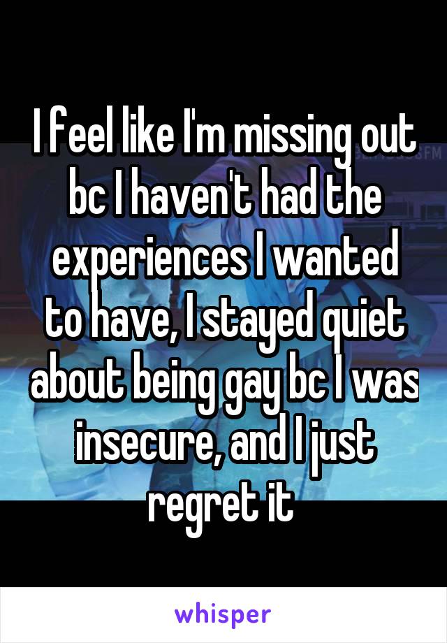 I feel like I'm missing out bc I haven't had the experiences I wanted to have, I stayed quiet about being gay bc I was insecure, and I just regret it 