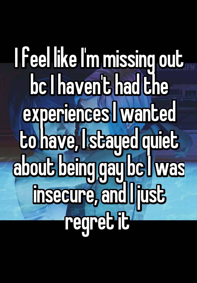 I feel like I'm missing out bc I haven't had the experiences I wanted to have, I stayed quiet about being gay bc I was insecure, and I just regret it 