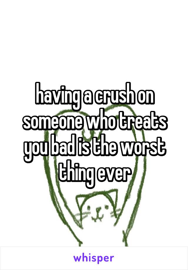 having a crush on someone who treats you bad is the worst thing ever