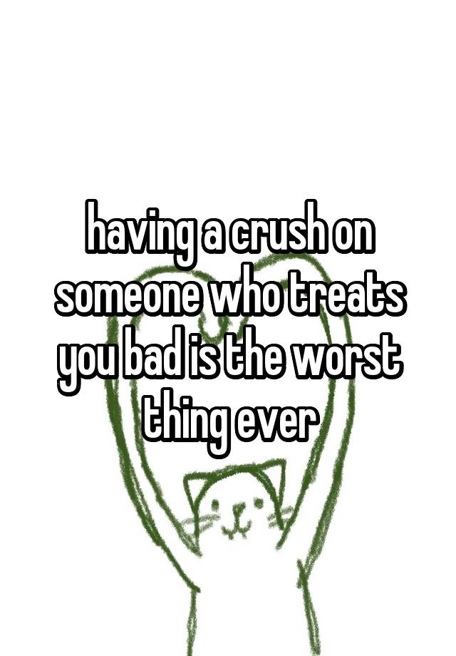 having a crush on someone who treats you bad is the worst thing ever