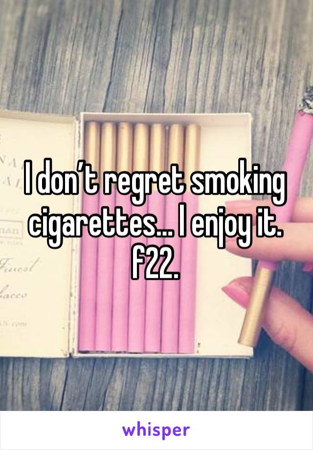 I don’t regret smoking cigarettes… I enjoy it. f22. 