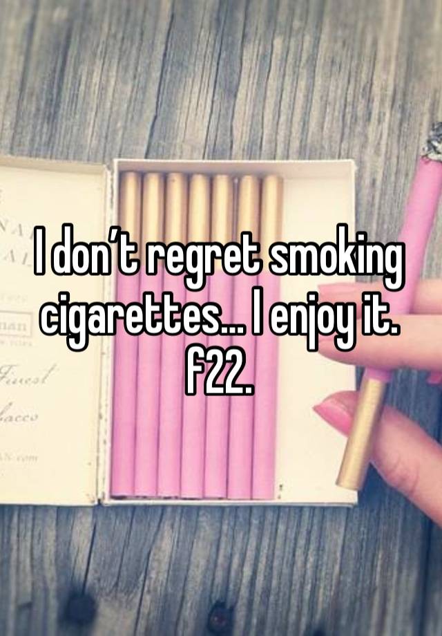 I don’t regret smoking cigarettes… I enjoy it. f22. 