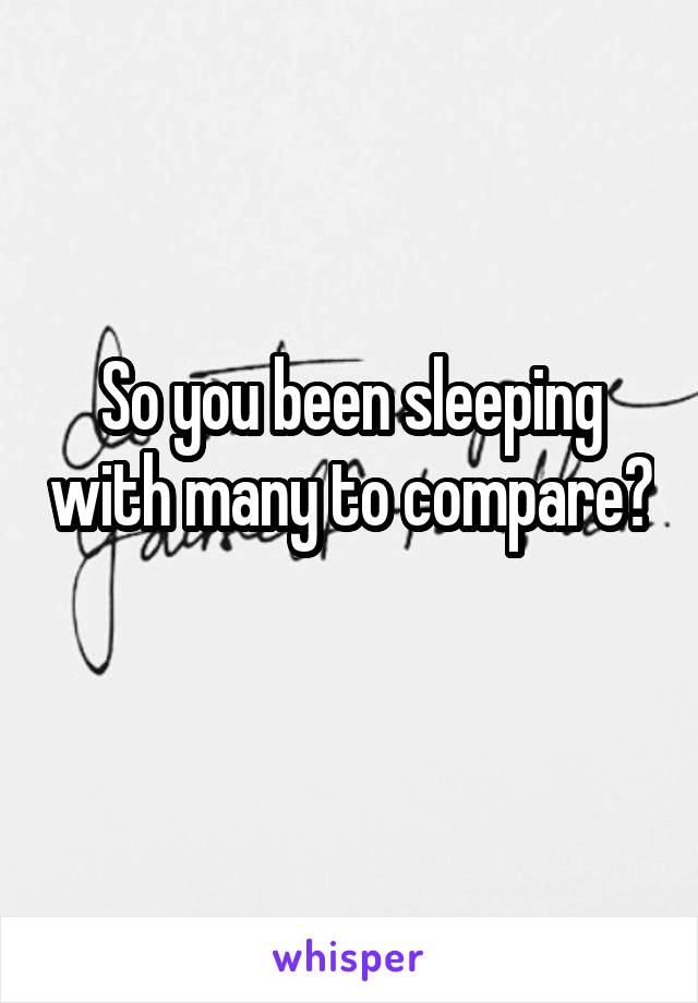 So you been sleeping with many to compare? 