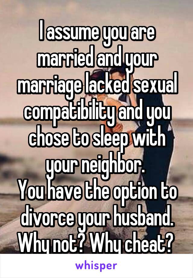 I assume you are married and your marriage lacked sexual compatibility and you chose to sleep with your neighbor. 
You have the option to divorce your husband. Why not? Why cheat? 