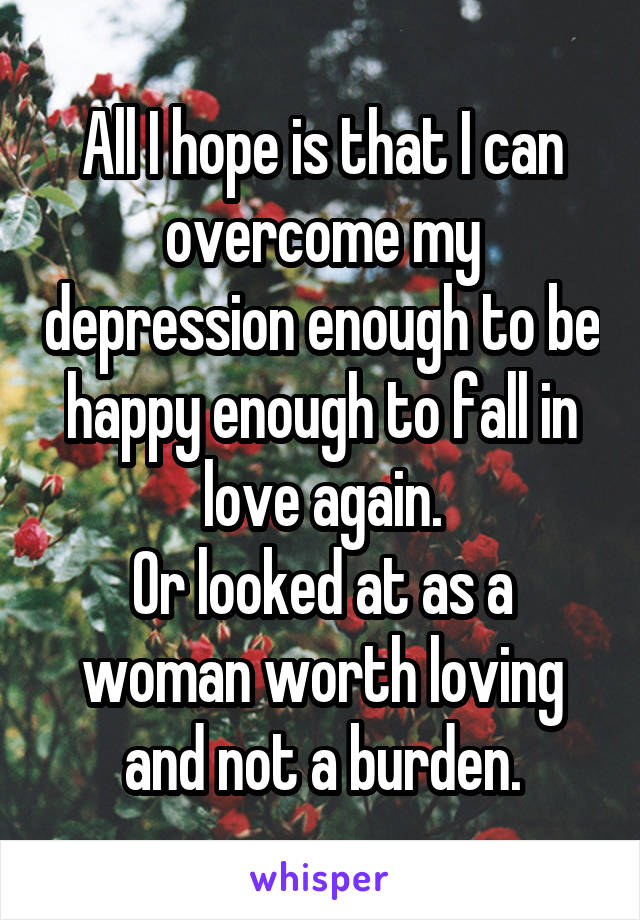 All I hope is that I can overcome my depression enough to be happy enough to fall in love again.
Or looked at as a woman worth loving and not a burden.