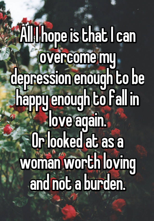 All I hope is that I can overcome my depression enough to be happy enough to fall in love again.
Or looked at as a woman worth loving and not a burden.