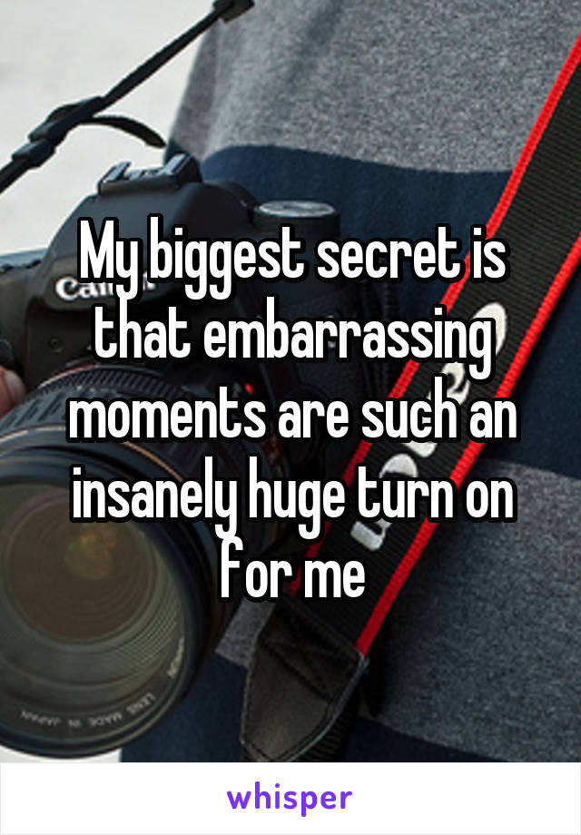 My biggest secret is that embarrassing moments are such an insanely huge turn on for me