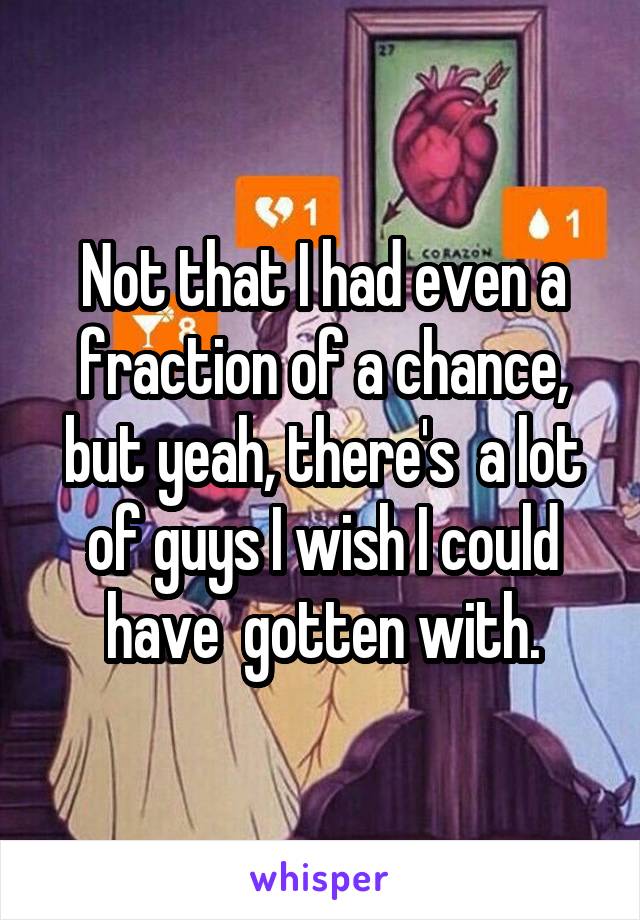 Not that I had even a fraction of a chance, but yeah, there's  a lot of guys I wish I could have  gotten with.