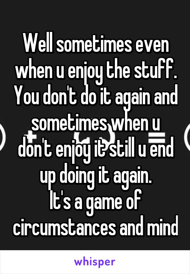 Well sometimes even when u enjoy the stuff. You don't do it again and sometimes when u don't enjoy it still u end up doing it again.
It's a game of circumstances and mind