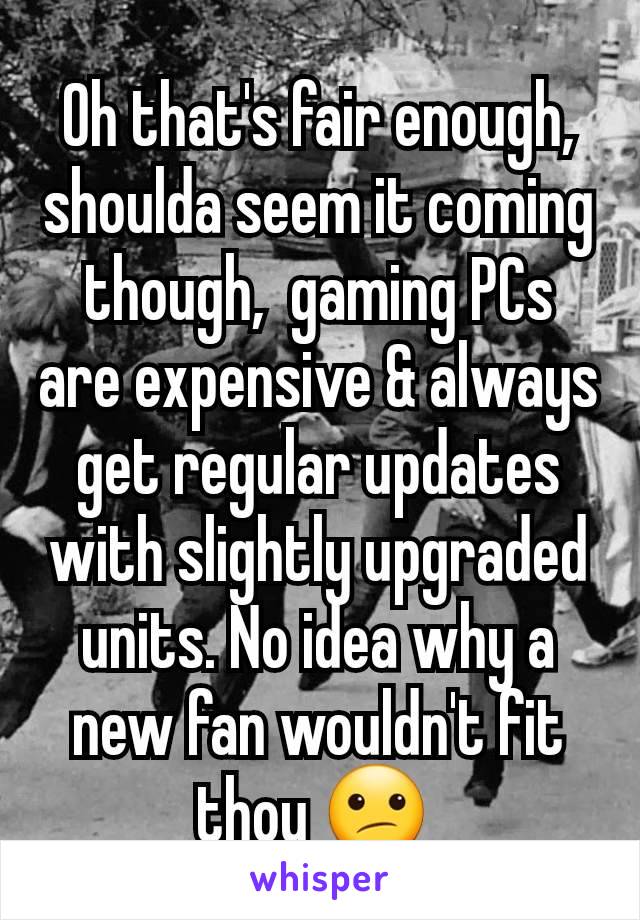 Oh that's fair enough,  shoulda seem it coming though,  gaming PCs are expensive & always get regular updates with slightly upgraded units. No idea why a new fan wouldn't fit thou 😕 