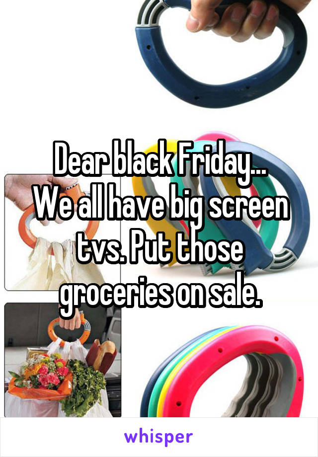 Dear black Friday...
We all have big screen tvs. Put those groceries on sale.